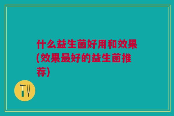 什么益生菌好用和效果(效果最好的益生菌推荐)