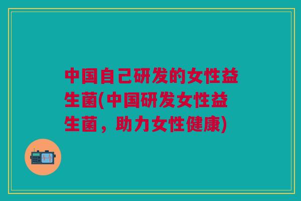 中国自己研发的女性益生菌(中国研发女性益生菌,助力女性健康)