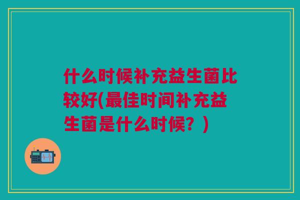 什么时候补充益生菌比较好(佳时间补充益生菌是什么时候?) 什么时候补充益生菌比较好(佳时间补充益生菌是什么时候?)
