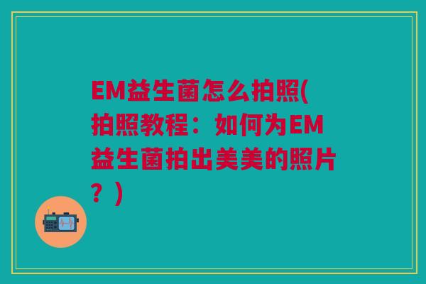 EM益生菌怎么拍照(拍照教程:如何为EM益生菌拍出美美的照片?)