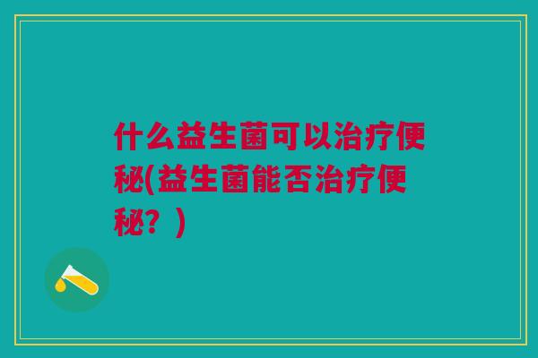 什么益生菌可以治疗便秘(益生菌能否治疗便秘?)
