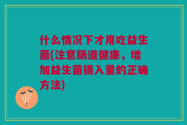 什么情况下才用吃益生菌(注意肠道健康,增加益生菌摄入量的正确方法)