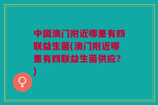 中国澳门附近哪里有四联益生菌(澳门附近哪里有四联益生菌供应?) 中国澳门附近哪里有四联益生菌(澳门附近哪里有四联益生菌供应?)