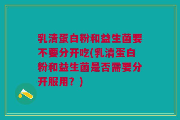 乳清蛋白粉和益生菌要不要分开吃(乳清蛋白粉和益生菌是否需要分开服用?)