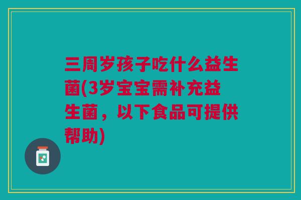 三周岁孩子吃什么益生菌(3岁宝宝需补充益生菌,以下食品可提供帮助)