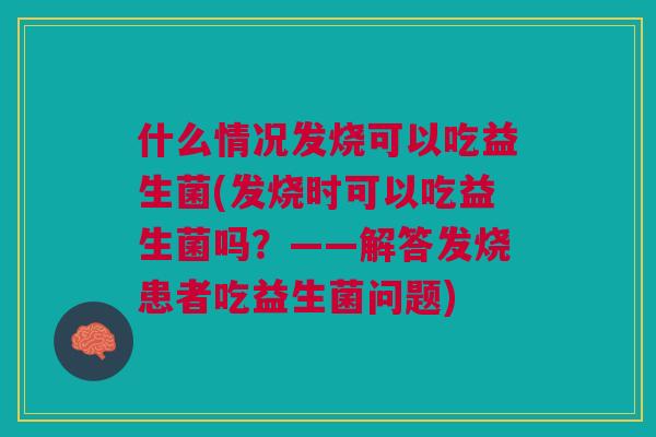 什么情况发烧可以吃益生菌(发烧时可以吃益生菌吗?——解答发烧患者吃益生菌问题)