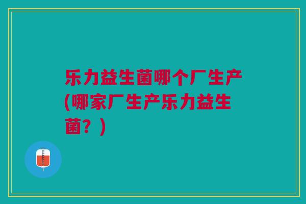 乐力益生菌哪个厂生产(哪家厂生产乐力益生菌？)