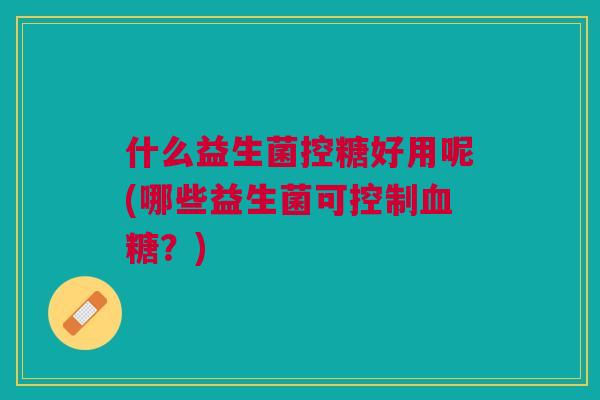 什么益生菌控糖好用呢(哪些益生菌可控制血糖?)