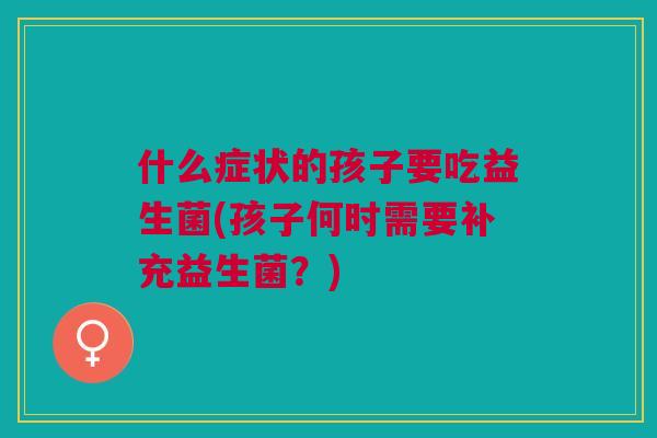 什么症状的孩子要吃益生菌(孩子何时需要补充益生菌?)