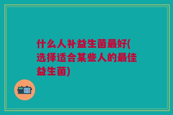 什么人补益生菌最好(选择适合某些人的最佳益生菌)