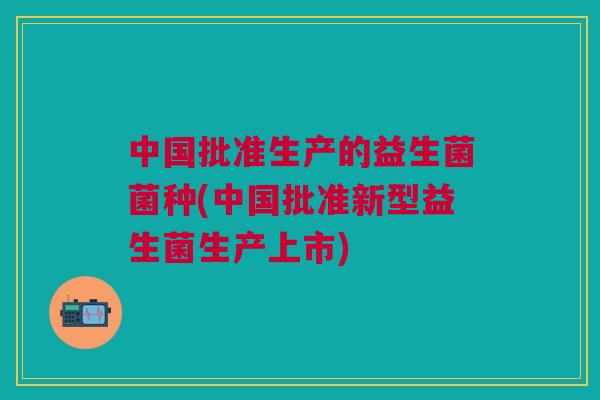 中国批准生产的益生菌菌种(中国批准新型益生菌生产上市)