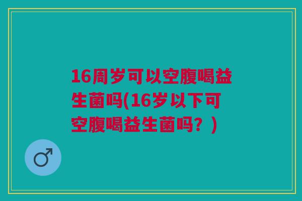 16周岁可以空腹喝益生菌吗(16岁以下可空腹喝益生菌吗?) 16周岁可以空腹喝益生菌吗(16岁以下可空腹喝益生菌吗?)