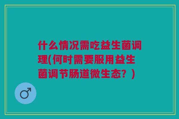 什么情况需吃益生菌调理(何时需要服用益生菌调节肠道微生态?)