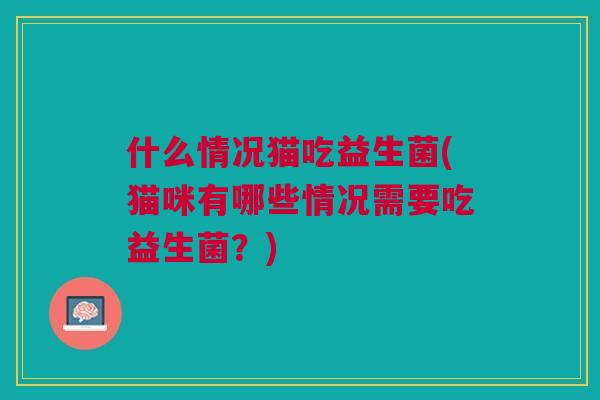 什么情况猫吃益生菌(猫咪有哪些情况需要吃益生菌?)