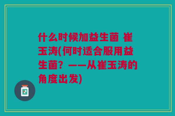 什么时候加益生菌 崔玉涛(何时适合服用益生菌？——从崔玉涛的角度出发)