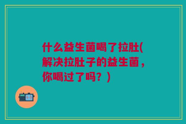 什么益生菌喝了拉肚(解决拉肚子的益生菌,你喝过了吗?)