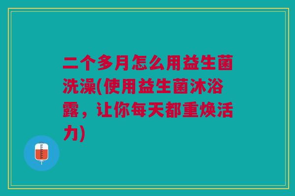 二个多月怎么用益生菌洗澡(使用益生菌沐浴露,让你每天都重焕活力) 二个多月怎么用益生菌洗澡(使用益生菌沐浴露,让你每天都重焕活力)