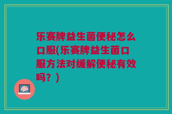 乐赛牌益生菌便秘怎么口服(乐赛牌益生菌口服方法对缓解便秘有效吗？)