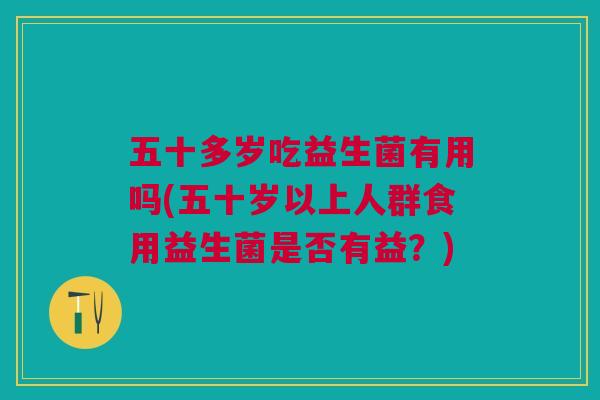 五十多岁吃益生菌有用吗(五十岁以上人群食用益生菌是否有益?)