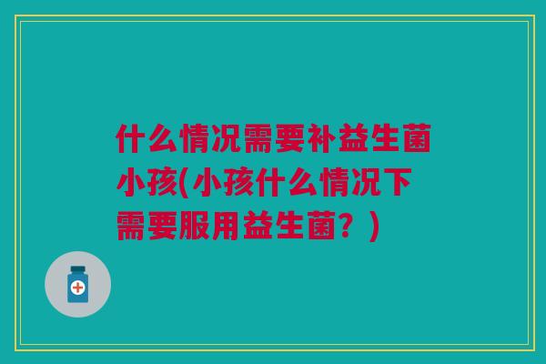 什么情况需要补益生菌小孩(小孩什么情况下需要服用益生菌?) 什么情况需要补益生菌小孩(小孩什么情况下需要服用益生菌?)