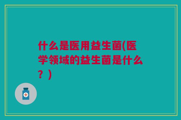 什么是医用益生菌(医学领域的益生菌是什么?)