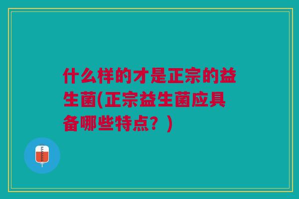 什么样的才是正宗的益生菌(正宗益生菌应具备哪些特点?)