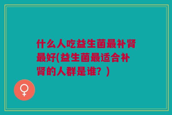 什么人吃益生菌最补肾最好(益生菌最适合补肾的人群是谁?)