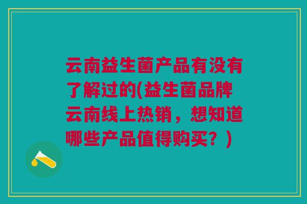云南益生菌产品有没有了解过的(益生菌品牌云南线上热销,想知道哪些产品值得购买?)
