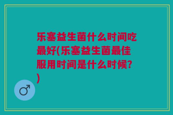 乐塞益生菌什么时间吃最好(乐塞益生菌最佳服用时间是什么时候?)