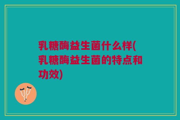 乳糖酶益生菌什么样(乳糖酶益生菌的特点和功效)