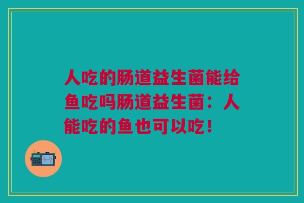 人吃的肠道益生菌能给鱼吃吗肠道益生菌:人能吃的鱼也可以吃! 人吃的肠道益生菌能给鱼吃吗肠道益生菌:人能吃的鱼也可以吃!