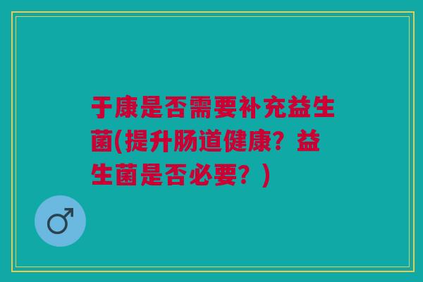 于康是否需要补充益生菌(提升肠道健康?益生菌是否必要?)