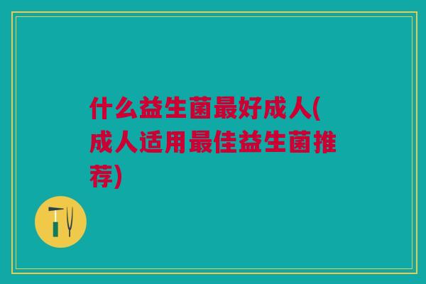 什么益生菌好成人(成人适用佳益生菌推荐)