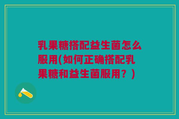 乳果糖搭配益生菌怎么服用(如何正确搭配乳果糖和益生菌服用？)