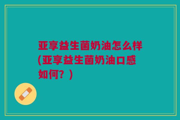 亚享益生菌奶油怎么样(亚享益生菌奶油口感如何?)