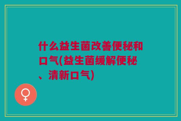 什么益生菌改善便秘和口气(益生菌缓解便秘、清新口气)