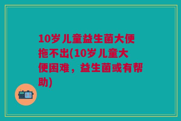 10岁儿童益生菌大便拖不出(10岁儿童大便困难,益生菌或有帮助)