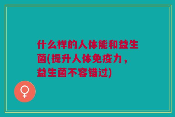 什么样的人体能和益生菌(提升人体免疫力，益生菌不容错过)