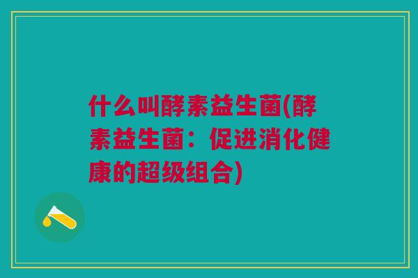 什么叫酵素益生菌(酵素益生菌:促进消化健康的超级组合) 什么叫酵素益生菌(酵素益生菌:促进消化健康的超级组合)