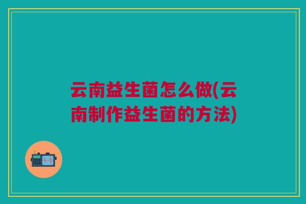 云南益生菌怎么做(云南制作益生菌的方法)