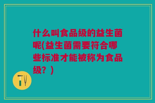 什么叫食品级的益生菌呢(益生菌需要符合哪些标准才能被称为食品级?) 什么叫食品级的益生菌呢(益生菌需要符合哪些标准才能被称为食品级?)