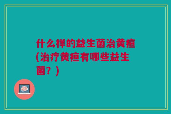 什么样的益生菌治黄疸(治疗黄疸有哪些益生菌？)