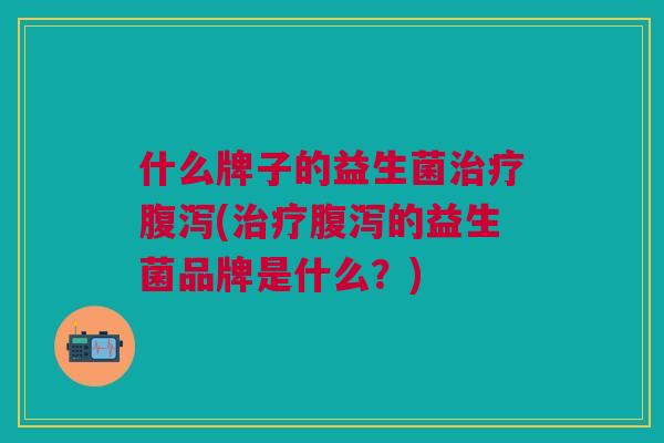 什么牌子的益生菌治疗腹泻(治疗腹泻的益生菌品牌是什么?)
