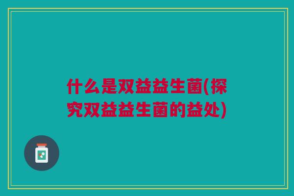 什么是双益益生菌(探究双益益生菌的益处) 什么是双益益生菌(探究双益益生菌的益处)