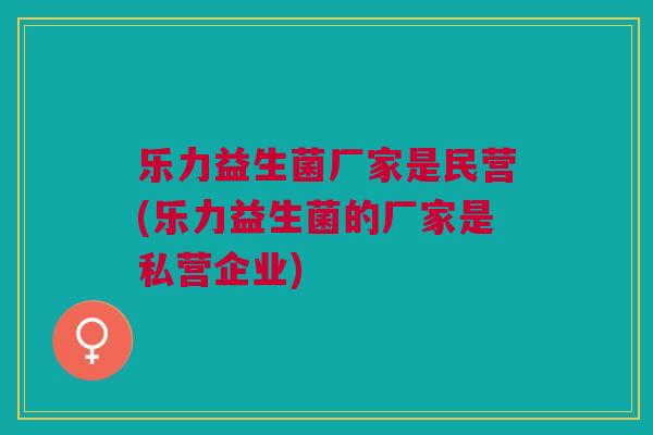 乐力益生菌厂家是民营(乐力益生菌的厂家是私营企业)
