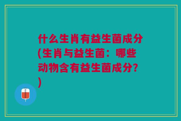 什么生肖有益生菌成分(生肖与益生菌:哪些动物含有益生菌成分?)