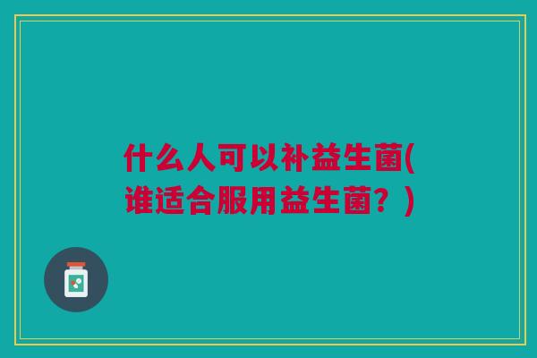 什么人可以补益生菌(谁适合服用益生菌？)
