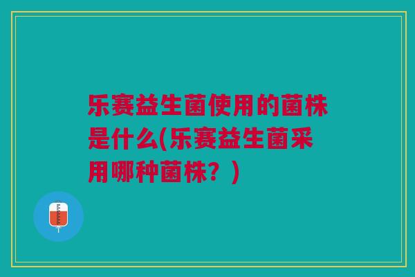 乐赛益生菌使用的菌株是什么(乐赛益生菌采用哪种菌株?) 乐赛益生菌使用的菌株是什么(乐赛益生菌采用哪种菌株?)