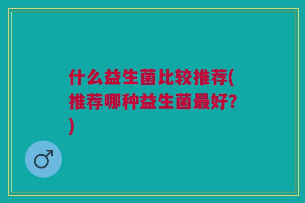 什么益生菌比较推荐(推荐哪种益生菌好?) 什么益生菌比较推荐(推荐哪种益生菌好?)