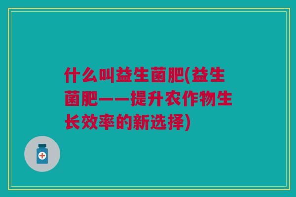 什么叫益生菌肥(益生菌肥——提升农作物生长效率的新选择)